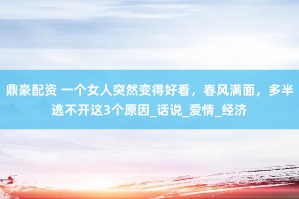 鼎豪配资 一个女人突然变得好看，春风满面，多半逃不开这3个原因_话说_爱情_经济