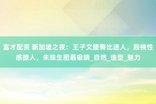 富才配资 新加坡之夜：王子文腰臀比迷人，殷桃性感撩人，朱珠生图最吸睛_自然_造型_魅力