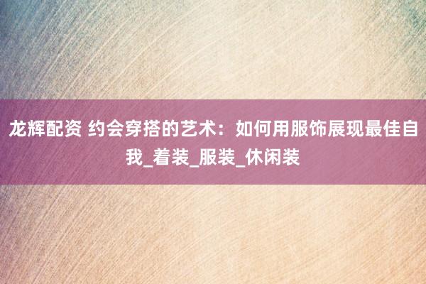 龙辉配资 约会穿搭的艺术：如何用服饰展现最佳自我_着装_服装_休闲装