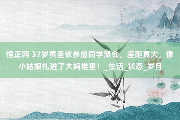 恒正网 37岁黄圣依参加同学聚会，差距真大，像小姑娘扎进了大妈堆里！_生活_状态_岁月