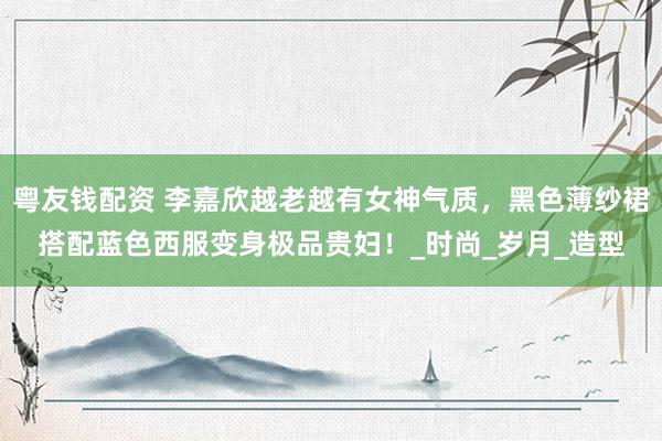 粤友钱配资 李嘉欣越老越有女神气质，黑色薄纱裙搭配蓝色西服变身极品贵妇！_时尚_岁月_造型