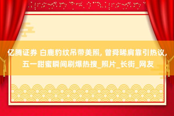 亿腾证券 白鹿豹纹吊带美照, 曾舜晞肩靠引热议, 五一甜蜜瞬间刷爆热搜_照片_长街_网友