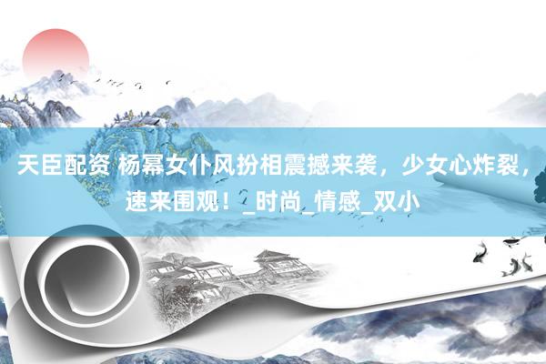 天臣配资 杨幂女仆风扮相震撼来袭，少女心炸裂，速来围观！_时尚_情感_双小