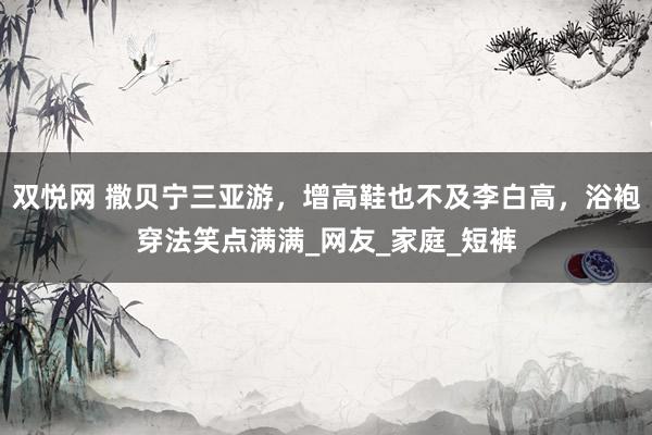 双悦网 撒贝宁三亚游，增高鞋也不及李白高，浴袍穿法笑点满满_网友_家庭_短裤