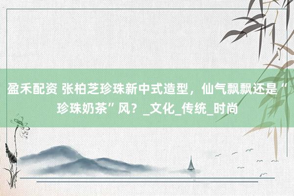 盈禾配资 张柏芝珍珠新中式造型，仙气飘飘还是“珍珠奶茶”风？_文化_传统_时尚