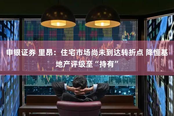 申银证券 里昂：住宅市场尚未到达转折点 降恒基地产评级至“持有”