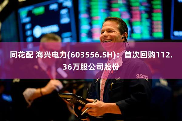 同花配 海兴电力(603556.SH)：首次回购112.36万股公司股份