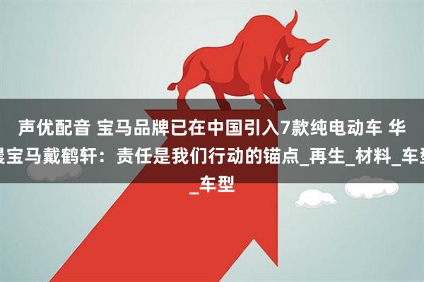 声优配音 宝马品牌已在中国引入7款纯电动车 华晨宝马戴鹤轩：责任是我们行动的锚点_再生_材料_车型