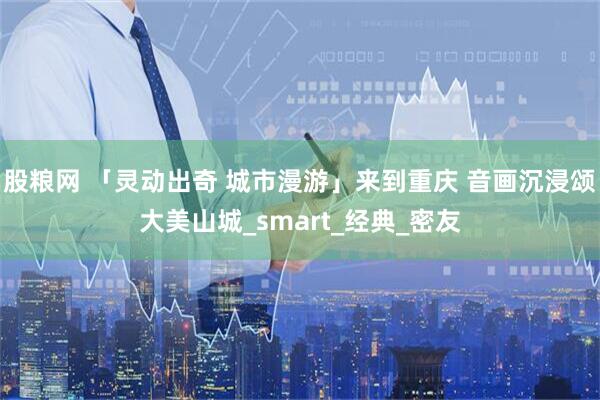 股粮网 「灵动出奇 城市漫游」来到重庆 音画沉浸颂大美山城_smart_经典_密友