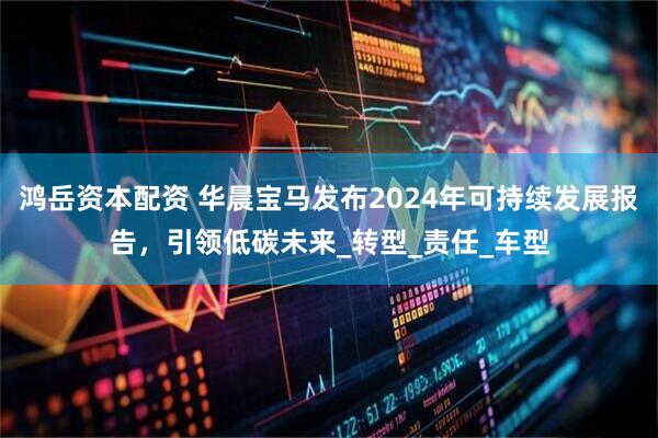 鸿岳资本配资 华晨宝马发布2024年可持续发展报告，引领低碳未来_转型_责任_车型