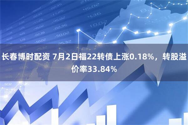 长春博时配资 7月2日福22转债上涨0.18%，转股溢价率33.84%