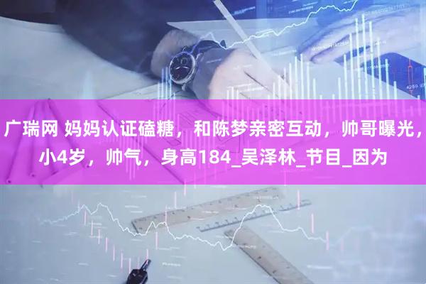 广瑞网 妈妈认证磕糖，和陈梦亲密互动，帅哥曝光，小4岁，帅气，身高184_吴泽林_节目_因为
