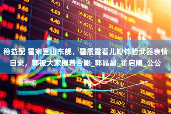 稳益配 霍家登山东舰，霍震霆看儿媳体验武器表情自豪，郭被大家围着合影_郭晶晶_霍启刚_公公