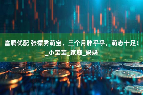 富腾优配 张檬秀萌宝，三个月胖乎乎，萌态十足！_小宝宝_家庭_妈妈