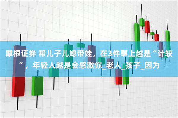 摩根证券 帮儿子儿媳带娃，在3件事上越是“计较”，年轻人越是会感激你_老人_孩子_因为
