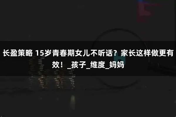 长盈策略 15岁青春期女儿不听话？家长这样做更有效！_孩子_维度_妈妈