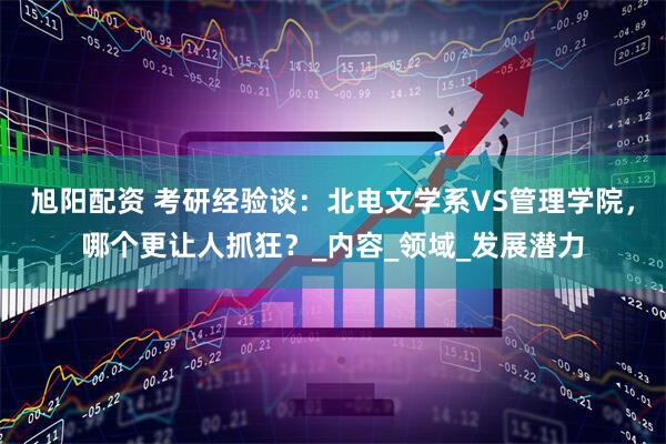 旭阳配资 考研经验谈：北电文学系VS管理学院，哪个更让人抓狂？_内容_领域_发展潜力