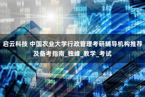 启云科技 中国农业大学行政管理考研辅导机构推荐及备考指南_独峰_教学_考试