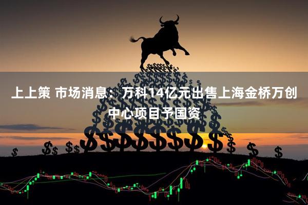 上上策 市场消息：万科14亿元出售上海金桥万创中心项目予国资