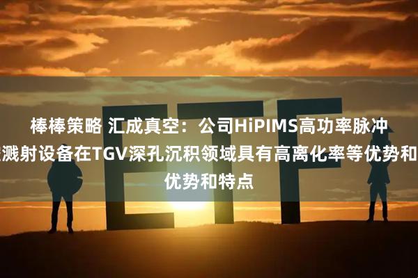 棒棒策略 汇成真空：公司HiPIMS高功率脉冲磁控溅射设备在TGV深孔沉积领域具有高离化率等优势和特点