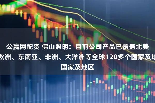 公赢网配资 佛山照明：目前公司产品已覆盖北美、欧洲、东南亚、非洲、大洋洲等全球120多个国家及地区