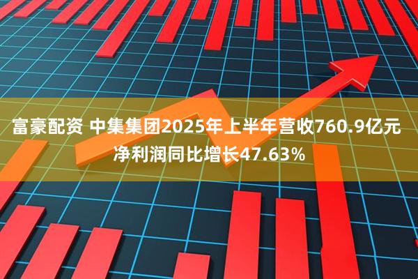 富豪配资 中集集团2025年上半年营收760.9亿元 净利润同比增长47.63%
