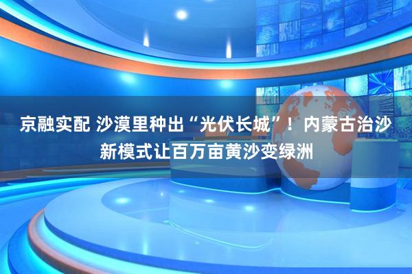 京融实配 沙漠里种出“光伏长城”！内蒙古治沙新模式让百万亩黄沙变绿洲