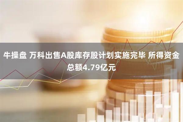 牛操盘 万科出售A股库存股计划实施完毕 所得资金总额4.79亿元