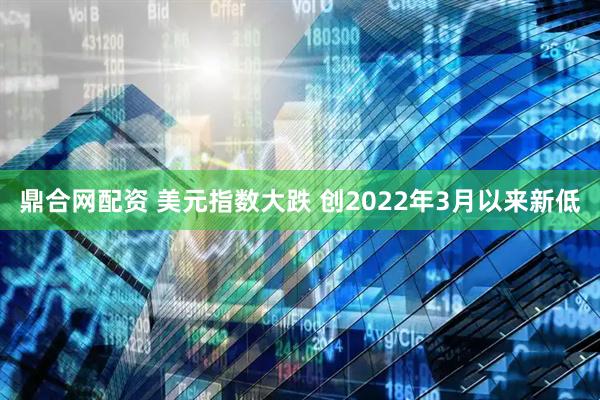 鼎合网配资 美元指数大跌 创2022年3月以来新低