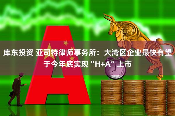 库东投资 亚司特律师事务所：大湾区企业最快有望于今年底实现“H+A”上市