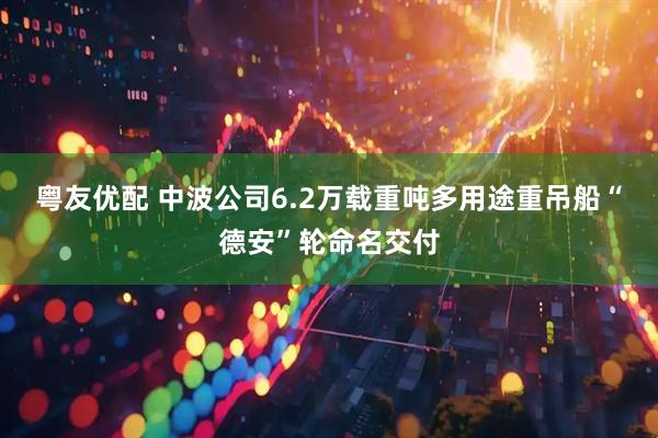 粤友优配 中波公司6.2万载重吨多用途重吊船“德安”轮命名交付