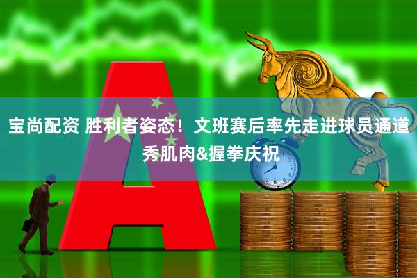 宝尚配资 胜利者姿态！文班赛后率先走进球员通道 秀肌肉&握拳庆祝
