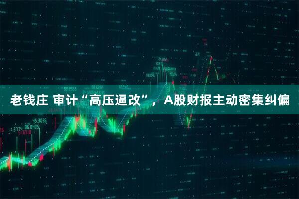 老钱庄 审计“高压逼改”，A股财报主动密集纠偏