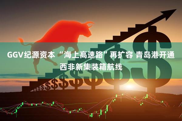 GGV纪源资本 “海上高速路”再扩容 青岛港开通西非新集装箱航线